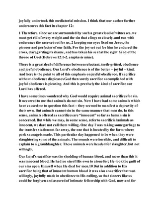 joyfully undertook this mediatorial mission. I think that our author further
underscores this fact in chapter 12:
1 Therefore, since we are surrounded by such a greatcloud of witnesses, we
must get rid of every weightand the sin that clings so closely, and run with
endurance the race set out for us, 2 keeping our eyes fixed on Jesus, the
pioneer and perfecterof our faith. For the joy set out for him he endured the
cross, disregarding its shame, and has takenhis seatat the right hand of the
throne of God (Hebrews 12:1-2, emphasis mine).
There is a greatdeal of difference betweenreluctant, teeth-gritted, obedience
and joyful obedience. Our Lord’s obedience is of the better – joyful – kind.
And here is the point to all of this emphasis on joyful obedience. If sacrifice
without obedience displeasesGodthen surely sacrifice accomplishedwith
joyful obedience is pleasing. And this is preciselythe kind of sacrifice our
Lord has offered.
I have sometimes wonderedwhy God would require animal sacrificesfor sin.
It occurredto me that animals do not sin. Now I have had some animals which
have causedme to question this fact – they seemedto manifest a depravity of
their own. But animals cannot sin in the same manner that men do. In this
sense, animals offeredas sacrificesare “innocent” so far as human sin is
concerned. But while we may, in some sense, referto sacrificialanimals as
innocent, we dare not call them willing. One day I was taking some garbage to
the transfer stationnot far away, the one that is locatedby the farm where
pork sausageis made. This particular day happened to be when they were
slaughtering some of the animals. The sounds were horrible, and difficult to
explain to a granddaughter. These animals were headed for slaughter, but not
willingly.
Our Lord’s sacrifice was the shedding of human blood, and more than this it
was innocent blood. He had no sin of His own to atone for; He took the guilt of
our sins upon Himself when He died for men.10 But in addition to His
sacrifice being that of innocent human blood it was also a sacrifice that was
willingly, joyfully made in obedience to His calling, so that sinners like us
could be forgiven and assuredof intimate fellowshipwith God, now and for
 