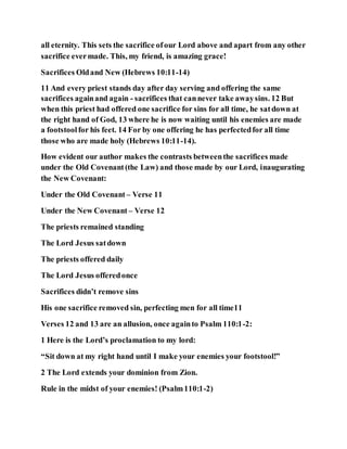 all eternity. This sets the sacrifice ofour Lord above and apart from any other
sacrifice evermade. This, my friend, is amazing grace!
Sacrifices Oldand New (Hebrews 10:11-14)
11 And every priest stands day after day serving and offering the same
sacrifices againand again - sacrifices that cannever take awaysins. 12 But
when this priest had offered one sacrifice for sins for all time, he satdown at
the right hand of God, 13 where he is now waiting until his enemies are made
a footstoolfor his feet. 14 For by one offering he has perfectedfor all time
those who are made holy (Hebrews 10:11-14).
How evident our author makes the contrasts betweenthe sacrifices made
under the Old Covenant(the Law) and those made by our Lord, inaugurating
the New Covenant:
Under the Old Covenant – Verse 11
Under the New Covenant – Verse 12
The priests remained standing
The Lord Jesus satdown
The priests offered daily
The Lord Jesus offeredonce
Sacrifices didn’t remove sins
His one sacrifice removed sin, perfecting men for all time11
Verses 12 and 13 are an allusion, once againto Psalm 110:1-2:
1 Here is the Lord’s proclamation to my lord:
“Sit down at my right hand until I make your enemies your footstool!”
2 The Lord extends your dominion from Zion.
Rule in the midst of your enemies! (Psalm110:1-2)
 