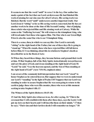 It seems to me that the word “until” in verse 1 is the key. Our author has
made a point of the fact that our Lord satdown once He had finished His
work of atoning for our sins once for all at Calvary. His saving work was
finished. But the word “until” underscores anotherimportant truth. Our
Lord Jesus is “sitting” so far as His saving work is concerned, but He has yet
another work to be done at the time of His SecondComing – that of judging
those rebels who rejectedHim and His atoning work at Calvary. While He
came as the “Suffering Servant,” He will return as the triumphant king, who
will tread under foot those who oppose Him. The One who is our GreatHigh
Priestis also the same One who is our Triumphant King.
There is a sense, then, in which we can saythis: Our Lord is currently
“sitting” at the right hand of the Father, but one of these days He is going to
“stand up.” When He stands, those who have rejectedHim will fall down
before Him.12 I was thinking about this in relation to Stephen’s death as
describedfor us in the Book of Acts:
54 When they heard these things, they became furious and ground their teeth
at him. 55 But Stephen, full of the Holy Spirit, lookedintently toward heaven
and saw the glory of God, and Jesus standing at the right hand of God. 56
“Look!” he said. “I see the heavens opened, and the Son of Man standing at
the right hand of God!” (Acts 7:54-56, emphasis mine)
I am aware ofthe commonly held interpretation that our Lord “stood” to
honor Stephen as he entered heaven. But suppose that we were to understand
our Lord’s “standing” in the light of Psalm 110? Suppose that our Lord was
standing in order to assure Stephenthat He was soongoing to return to the
earth to judge those who were His enemies, those who were at this moment
seeking to take Stephen’s life.13
The Witness of the Spirit (Hebrews 10:15-18)
15 And the Holy Spirit also witnesses to us, for after saying, 16 “This is the
covenantthat I will establishwith them after those days, says the Lord. I will
put my laws on their hearts and I will inscribe them on their minds,” 17 then
he says, “Their sins and their lawless deeds I will remember no longer.” 18
 