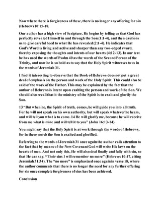 Now where there is forgiveness ofthese, there is no longer any offering for sin
(Hebrews10:15-18.
Our author has a high view of Scripture. He begins by telling us that God has
perfectly revealedHimself in and through the Son (1:1-4), and then cautions
us to give careful heed to what He has revealed(2:1-4). He indicates that
God’s Word is living and active and sharper than any two-edgedsword,
thereby exposing the thoughts and intents of our hearts (4:12-13). In our text
he has used the words of Psalm 40 as the words of the SecondPersonof the
Trinity, and now he is so bold as to say that the Holy Spirit witnessesto us in
the words of Jeremiah 31.
I find it interesting to observe that the Book ofHebrews does not put a great
deal of emphasis on the person and work of the Holy Spirit. This could also be
said of the work of the Father. This may be explained by the factthat the
author of Hebrews is intent upon exalting the person and work of the Son. We
should also recallthat it the ministry of the Spirit is to exalt and glorify the
Son.
13 “But when he, the Spirit of truth, comes, he will guide you into all truth.
For he will not speak on his own authority, but will speak whateverhe hears,
and will tell you what is to come. 14 He will glorify me, because he will receive
from me what is mine and will tell it to you” (John 16:13-14).
You might say that the Holy Spirit is at work through the words of Hebrews,
for in these words the Son is exalted and glorified.
Referring to the words of Jeremiah31 once againthe author calls attention to
the factthat by means of the New CovenantGod will write His laws on the
hearts of men. And not only this, He will also deal finally and fully with sin, so
that He can say, “Their sins I will remember no more” (Hebrews 10:17, citing
Jeremiah31:34). The “no more” is emphasized once againin verse 18, where
the author comments that there is no longer the need for any further offering
for sin once complete forgiveness ofsins has been achieved.
Conclusion
 
