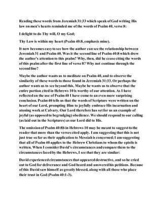 Reading these words from Jeremiah31:33 which speak ofGod writing His
law on men’s hearts reminded me of the words of Psalm 40, verse 8:
I delight to do Thy will, O my God;
Thy Law is within my heart (Psalm 40:8, emphasis mine).
It now becomes easyto see how the author can see the relationship between
Jeremiah31 and Psalm 40. Was it the secondline of Psalm 40:8 which drew
the author’s attention to this psalm? Why, then, did he ceaseciting the words
of this psalm after the first line of verse 8? Why not continue through the
secondline?
Maybe the author wants us to meditate on Psalm 40, and to observe the
similarity of these words to those found in Jeremiah 31:33. Or perhaps the
author wants us to see beyond this. Maybe he wants us to observe that the
entire portion cited in Hebrews 10 is worthy of our attention. As I have
reflectedon the use of Psalm40 I have come to an even more surprising
conclusion. Psalm40 tells us that the words of Scripture were written on the
heart of our Lord, prompting Him to joyfully embrace His incarnation and
atoning work at Calvary. Our Lord therefore has setfor us an example of
joyful (as opposedto begrudging) obedience. We should respond to our calling
(as laid out in the Scriptures) as our Lord did to His.
The omissionof Psalm 40:8b in Hebrews 10 may be meant to suggestto the
reader that more than the verses cited apply. I am suggesting that this is not
just true so far as their application to Messiahis concerned;I am suggesting
that all of Psalm 40 applies to the Hebrew Christians to whom the epistle is
written. When I considerDavid’s circumstances andcompare them to the
circumstances facedby the Hebrews, I see that they are similar:
David experiencedcircumstances that appeareddestructive, and so he cried
out to God for deliverance and God heard and answeredhis petitions. Because
of this David saw himself as greatly blessed, along with all those who place
their trust in God (Psalm 40:1-3).
 