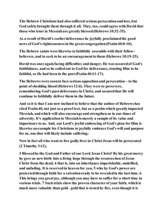 The Hebrew Christians had also suffered serious persecutionand loss, but
God safelybrought them through it all. They, too, could agree with David that
those who trust in Messiahare greatly blessed(Hebrews 10:32-35).
As a result of David’s earlierdeliverance he joyfully proclaimedthe good
news of God’s righteousness in the greatcongregation(Psalm40:8-10).
The Hebrew saints were likewise to faithfully assemble with their fellow-
believers, and to seek to be an encouragementto them (Hebrews 10:19-25).
David was once againfacing difficulties and danger. He was assuredof God’s
faithfulness, and so he calledout to God for deliverance, trusting Him to be
faithful, as He had been in the past (Psalm40:11-17).
The Hebrews were soonto face serious oppositionand persecution – to the
point of shedding blood (Hebrews 12:4). They were to persevere,
remembering God’s past deliverance in Christ, and assuredthat He will
continue to faithfully deliver them in the future.
And so it is that I am now inclined to believe that the author of Hebrews has
cited Psalm40, not just as a proof text, but as a psalm which greatlyimpacted
Messiah, andwhich will also encourageand strengthen us in our times of
adversity. It’s application to Messiahis merely a sample of its value and
importance to us. And, our Lord’s joyful embracing of God’s plan for Him is
likewise anexample for Christians to joyfully embrace God’s will and purpose
for us, one that will likely include suffering:
Now in fact all who want to live godly lives in Christ Jesus will be persecuted
(2 Timothy 3:12).
3 Blessedbe the God and Father of our Lord Jesus Christ! By his greatmercy
he gave us new birth into a living hope through the resurrection of Jesus
Christ from the dead, 4 that is, into an inheritance imperishable, undefiled,
and unfading. It is reservedin heaven for you, 5 who by God’s powerare
protectedthrough faith for a salvationready to be revealedin the last time. 6
This brings you greatjoy, although you may have to suffer for a short time in
various trials. 7 Such trials show the proven characterof your faith, which is
much more valuable than gold - gold that is tested by fire, even though it is
 