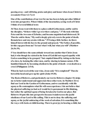 passing away- and will bring praise and glory and honor when Jesus Christ is
revealed(1 Peter1:3-7).14
One of the contributions of our text for me has been to help put other biblical
texts into perspective. When I think of the incarnation, saving work of Christ
I think of severalbiblical texts:
36 Then Jesus wentwith them to a place called Gethsemane, andhe saidto
the disciples, “Sithere while I go overthere and pray.” 37 He took with him
Peterand the two sons of Zebedee, and became anguishedand distressed. 38
Then he saidto them, “My soul is deeply grieved, even to the point of death.
Remain here and stayawake with me.” 39 Going a little farther, he threw
himself down with his face to the ground and prayed, “My Father, if possible,
let this cup pass from me! Yet not what I will, but what you will” (Matthew
26:36-39).
5 You should have the same attitude toward one anotherthat Christ Jesus
had, 6 who though he existed in the form of God did not regard equality with
God as something to be grasped, 7 but emptied himself by taking on the form
of a slave, by looking like other men, and by sharing in human nature. 8 He
humbled himself, by becoming obedient to the point of death - even death on a
cross!(Philippians 2:5-8).
When he had receivedthe sour wine, Jesus said, “It is completed!” Then he
bowed his head and gave up his spirit (John 19:30).
The Book ofHebrews, and particularly our text in Hebrews chapter 10, helps
me to better understand and appreciate these other texts. In Matthew 26 we
find our Lord in the Garden of Gethsemane, andwe canidentify with His
agonyas He contemplates what He will soonexperience. I do not believe that
the physical suffering (as bad as it would be) is paramount in His thinking,
but rather the spiritual agonyof being forsakenby God in our place. But
Hebrews 10 puts this into perspective because it underscores the joyful
obedience of our Lord to His calling. This is not to deny the suffering and
agony, or the joyful embracing of the work of salvation. It is something like
the waya wife looks at child-bearing. There is great joy in bearing a child, but
 