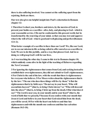 there is also suffering involved. You cannot setthe suffering apart from the
rejoicing. Both are there.
Our text also gives me helpful insight into Paul’s exhortation in Romans
chapter 12:
1 Therefore I exhort you, brothers and sisters, by the mercies of God, to
present your bodies as a sacrifice - alive, holy, and pleasing to God - which is
your reasonable service.2 Do not be conformedto this present world, but be
transformed by the renewing of your mind, so that you may test and approve
what is the will of God - what is goodand well-pleasing and perfect(Romans
12:1-2).
What better example of a sacrifice is there than our Lord? We, like our Lord,
are to see our mission in life as being called to offer ourselves as a sacrifice to
God. We are to do this joyfully, and in a way that pleases God. And in so
doing we will grasp God’s will for our lives.
As I was teaching the other day I came to this text in Romans chapter 10,
which suddenly came alive in the light of the teaching of Hebrews regarding
the New Covenant:
3 For ignoring the righteousness that comes from God, and seeking insteadto
establishtheir own righteousness, theydid not submit to God’s righteousness.
4 For Christ is the end of the law, with the result that there is righteousness
for everyone who believes. 5 For Moses writes aboutthe righteousness thatis
by the law: “The one who does these things will live by them.” 6 But the
righteousness thatis by faith says:“Do not say in your heart, ‘Who will
ascendinto heaven?’” (that is, to bring Christ down) 7 or “Who will descend
into the abyss?” (that is, to bring Christ up from the dead). 8 But what does it
say? “The word is near you, in your mouth and in your heart” (that is, the
word of faith that we preach), 9 because if you confess with your mouth that
Jesus is Lord and believe in your heart that God raised him from the dead,
you will be saved. 10 For with the heart one believes and thus has
righteousness andwith the mouth one confesses andthus has salvation
(Romans 10:3-10).
 