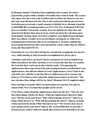 In Romans chapter 9 Paul has been explaining why so many Jews have
rejectedthe gospel, while a number of Gentiles have come to faith. The reason
why many Jews have not come to faith is that God has not chosenevery Jew,
but only some (Romans 9:6-26). This is also consistentwith the past because
God often preserved only a small remnant of faithful Jews, through whom He
would fulfill His covenant promises (see 9:27-29). Now, in Romans 9:30 Paul
gives yet another reasonwhy so many Jews are unbelievers:they have not
chosenGod. Rather than trust in Jesus, God’s provision for salvation apart
from human striving, many Jews have soughtto earn righteousnessthrough
their own efforts. Gentiles were savedwithout working for it, while Jews
remained unsaved because they were working for it. In short, unbelieving
Jews remain lostbecause they seek salvationby works, ratherthan by faith in
Jesus, the Messiah(9:39-33).
Paul makes it very clear that striving for salvationby keeping the law doesn’t
save, while trusting in what Jesus has accomplishedat Calvary does:
1 Brothers and sisters, my heart’s desire and prayer to God on behalf of my
fellow Israelites is for their salvation. 2 For I can testify that they are zealous
for God, but their zeal is not in line with the truth. 3 Forignoring the
righteousness thatcomes from God, and seeking insteadto establishtheir own
righteousness, theydid not submit to God’s righteousness.4 For Christ is the
end of the law, with the result that there is righteousness foreveryone who
believes. 5 ForMoses writes aboutthe righteousness thatis by the law:”The
one who does these things will live by them” (Romans 10:1-5, emphasis mine).
Since striving to keepthe Old Covenantcannot save anyone, it is only by
means of the New Covenant that people can be saved:
5 For Moses writes aboutthe righteousness that is by the law: “The one who
does these things will live by them.” 6 But the righteousness thatis by faith
says:“Do not sayin your heart, ‘Who will ascendinto heaven?’” (that is, to
bring Christ down) 7 or “Who will descendinto the abyss?” (that is, to bring
Christ up from the dead). 8 But what does it say? “The word is near you, in
your mouth and in your heart” (that is, the word of faith that we preach), 9
because if you confess withyour mouth that Jesus is Lord and believe in your
 