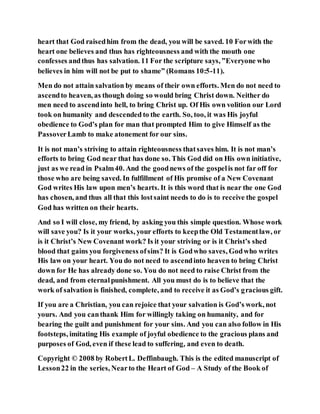heart that God raisedhim from the dead, you will be saved. 10 Forwith the
heart one believes and thus has righteousness and with the mouth one
confesses andthus has salvation. 11 For the scripture says, ”Everyone who
believes in him will not be put to shame” (Romans 10:5-11).
Men do not attain salvation by means of their own efforts. Men do not need to
ascendto heaven, as though doing so would bring Christ down. Neither do
men need to ascendinto hell, to bring Christ up. Of His own volition our Lord
took on humanity and descended to the earth. So, too, it was His joyful
obedience to God’s plan for man that prompted Him to give Himself as the
PassoverLamb to make atonement for our sins.
It is not man’s striving to attain righteousness thatsaves him. It is not man’s
efforts to bring God near that has done so. This God did on His own initiative,
just as we read in Psalm40. And the goodnews of the gospelis not far off for
those who are being saved. In fulfillment of His promise of a New Covenant
God writes His law upon men’s hearts. It is this word that is near the one God
has chosen, and thus all that this lostsaint needs to do is to receive the gospel
God has written on their hearts.
And so I will close, my friend, by asking you this simple question. Whose work
will save you? Is it your works, your efforts to keepthe Old Testamentlaw, or
is it Christ’s New Covenant work? Is it your striving or is it Christ’s shed
blood that gains you forgiveness ofsins? It is Godwho saves, Godwho writes
His law on your heart. You do not need to ascendinto heaven to bring Christ
down for He has already done so. You do not need to raise Christ from the
dead, and from eternalpunishment. All you must do is to believe that the
work of salvation is finished, complete, and to receive it as God’s gracious gift.
If you are a Christian, you can rejoice that your salvation is God’s work, not
yours. And you canthank Him for willingly taking on humanity, and for
bearing the guilt and punishment for your sins. And you can also follow in His
footsteps, imitating His example of joyful obedience to the gracious plans and
purposes of God, even if these lead to suffering, and even to death.
Copyright © 2008 by RobertL. Deffinbaugh. This is the edited manuscript of
Lesson22 in the series, Nearto the Heart of God – A Study of the Book of
 