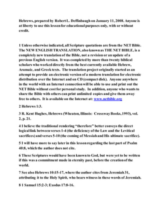 Hebrews, prepared by RobertL. Deffinbaugh on January 11, 2008. Anyone is
at liberty to use this lessonfor educationalpurposes only, with or without
credit.
1 Unless otherwise indicated, all Scripture quotations are from the NET Bible.
The NEW ENGLISH TRANSLATION, also knownas THE NET BIBLE, is a
completely new translationof the Bible, not a revision or an update of a
previous English version. It was completed by more than twenty biblical
scholars who workeddirectly from the best currently available Hebrew,
Aramaic, and Greek texts. The translation project originally started as an
attempt to provide an electronic version of a modern translation for electronic
distribution over the Internet and on CD (compact disk). Anyone anywhere
in the world with an Internet connectionwill be able to use and print out the
NET Bible without costfor personal study. In addition, anyone who wants to
share the Bible with others can print unlimited copies and give them away
free to others. It is available on the Internet at: www.netbible.org
2 Hebrews 1:3.
3 R. Kent Hughes, Hebrews (Wheaton, Illinois: CrosswayBooks,1993), vol.
2, p. 21.
4 I believe the traditional rendering “therefore” better conveys the direct
logicallink betweenverses 1-4 (the deficiency of the Law and the Levitical
sacrifices)andverses 5-10 (the coming of Messiahand His ultimate sacrifice).
5 I will have more to say later in this lessonregarding the last part of Psalm
40:8, which the author does not cite.
6 These Scriptures would have been knownto God, but were yet to be written
if this was a commitment made in eternity past, before the creationof the
world.
7 See also Hebrews 10:15-17, where the author cites from Jeremiah31,
attributing it to the Holy Spirit, who bears witness in these words of Jeremiah.
8 1 Samuel 15:2-3; Exodus 17:8-16.
 