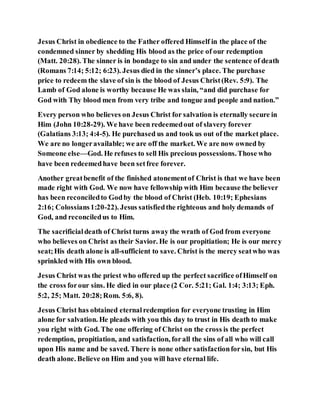 Jesus Christ in obedience to the Father offered Himself in the place of the
condemned sinner by shedding His blood as the price of our redemption
(Matt. 20:28). The sinner is in bondage to sin and under the sentence of death
(Romans 7:14; 5:12; 6:23). Jesus died in the sinner’s place. The purchase
price to redeem the slave of sin is the blood of Jesus Christ(Rev. 5:9). The
Lamb of God alone is worthy because He was slain, “and did purchase for
God with Thy blood men from very tribe and tongue and people and nation.”
Every person who believes on Jesus Christ for salvation is eternally secure in
Him (John 10:28-29). We have been redeemedout of slavery forever
(Galatians 3:13; 4:4-5). He purchased us and took us out of the market place.
We are no longeravailable; we are off the market. We are now owned by
Someone else—God. He refuses to sell His precious possessions.Those who
have been redeemedhave been setfree forever.
Another greatbenefit of the finished atonementof Christ is that we have been
made right with God. We now have fellowship with Him because the believer
has been reconciledto Godby the blood of Christ (Heb. 10:19; Ephesians
2:16; Colossians1:20-22). Jesus satisfiedthe righteous and holy demands of
God, and reconciledus to Him.
The sacrificialdeath of Christ turns away the wrath of God from everyone
who believes on Christ as their Savior. He is our propitiation; He is our mercy
seat;His death alone is all-sufficient to save. Christ is the mercy seatwho was
sprinkled with His own blood.
Jesus Christ was the priest who offered up the perfect sacrifice ofHimself on
the cross forour sins. He died in our place (2 Cor. 5:21; Gal. 1:4; 3:13; Eph.
5:2, 25; Matt. 20:28;Rom. 5:6, 8).
Jesus Christ has obtained eternalredemption for everyone trusting in Him
alone for salvation. He pleads with you this day to trust in His death to make
you right with God. The one offering of Christ on the cross is the perfect
redemption, propitiation, and satisfaction, forall the sins of all who will call
upon His name and be saved. There is none other satisfactionforsin, but His
death alone. Believe on Him and you will have eternal life.
 