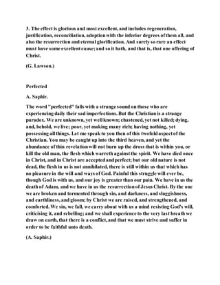 3. The effect is glorious and most excellent, and includes regeneration,
justification, reconciliation, adoptionwith the inferior degrees ofthem all, and
also the resurrection and eternal glorification. And surely so rare an effect
must have some excellentcause;and so it hath, and that is, that one offering of
Christ.
(G. Lawson.)
Perfected
A. Saphir.
The word "perfected" falls with a strange sound on those who are
experiencing daily their sad imperfections. But the Christian is a strange
paradox. We are unknown, yet wellknown; chastened, yet not killed; dying,
and, behold, we live; poor, yet making many rich; having nothing, yet
possessing allthings. Let me speak to you then of this twofoldaspectof the
Christian. You may be caught up into the third heaven, and yet the
abundance of thin revelationwill not burn up the dross that is within you, or
kill the old man, the flesh which warreth againstthe spirit. We have died once
in Christ, and in Christ are acceptedandperfect; but our old nature is not
dead, the flesh in us is not annihilated, there is still within us that which has
no pleasure in the will and ways of God. Painful this struggle will ever be,
though God is with us, and our joy is greaterthan our pain. We have in us the
death of Adam, and we have in us the resurrectionof Jesus Christ. By the one
we are broken and tormented through sin, and darkness, and sluggishness,
and earthliness, and gloom; by Christ we are raised, and strengthened, and
comforted. We sin, we fall, we carry about with us a mind resisting God's will,
criticising it, and rebelling; and we shall experience to the very last breath we
draw on earth, that there is a conflict, and that we must strive and suffer in
order to be faithful unto death.
(A. Saphir.)
 