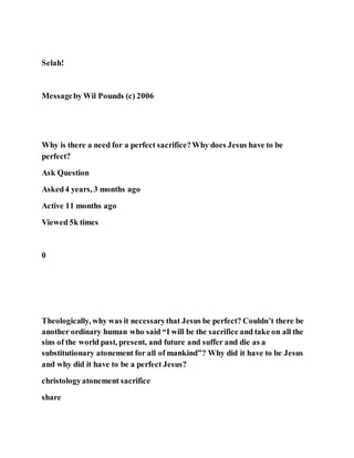 Selah!
Messageby Wil Pounds (c) 2006
Why is there a need for a perfect sacrifice?Why does Jesus have to be
perfect?
Ask Question
Asked4 years, 3 months ago
Active 11 months ago
Viewed 5k times
0
Theologically, why was it necessarythat Jesus be perfect? Couldn’t there be
another ordinary human who said “I will be the sacrifice and take on all the
sins of the world past, present, and future and suffer and die as a
substitutionary atonement for all of mankind”? Why did it have to be Jesus
and why did it have to be a perfect Jesus?
christologyatonement sacrifice
share
 