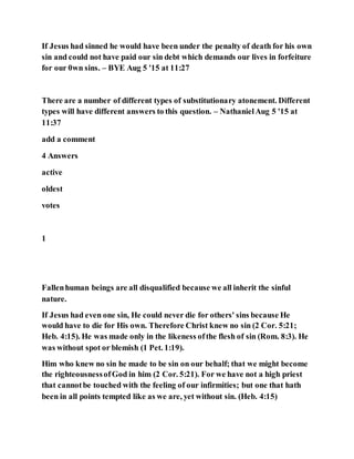 If Jesus had sinned he would have been under the penalty of death for his own
sin and could not have paid our sin debt which demands our lives in forfeiture
for our 0wn sins. – BYE Aug 5 '15 at 11:27
There are a number of different types of substitutionary atonement. Different
types will have different answers to this question. – NathanielAug 5 '15 at
11:37
add a comment
4 Answers
active
oldest
votes
1
Fallenhuman beings are all disqualified because we all inherit the sinful
nature.
If Jesus had even one sin, He could never die for others' sins because He
would have to die for His own. Therefore Christ knew no sin (2 Cor. 5:21;
Heb. 4:15). He was made only in the likeness ofthe flesh of sin (Rom. 8:3). He
was without spot or blemish (1 Pet. 1:19).
Him who knew no sin he made to be sin on our behalf; that we might become
the righteousnessofGod in him (2 Cor. 5:21). For we have not a high priest
that cannotbe touched with the feeling of our infirmities; but one that hath
been in all points tempted like as we are, yet without sin. (Heb. 4:15)
 