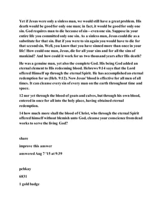 Yet if Jesus were only a sinless man, we would still have a greatproblem. His
death would be goodfor only one man; in fact, it would be goodfor only one
sin. God requires man to die because ofsin—evenone sin. Suppose in your
entire life you committed only one sin. As a sinless man, Jesus coulddie as a
substitute for that sin. But if you were to sin again you would have to die for
that secondsin. Well, you know that you have sinned more than once in your
life! How could one man, Jesus, die for all your sins and for all the sins of
mankind? And how could it work for us two thousand years after His death?
He was a genuine man, yet also the complete God. His being God added an
eternal element to His redeeming blood. Hebrews 9:14 says that the Lord
offered Himself up through the eternalSpirit. He has accomplishedan eternal
redemption for us (Heb. 9:12). Now Jesus'blood is effective for all men of all
times. It can cleanse everysin of every man on the earth throughout time and
space.
12 nor yet through the blood of goats and calves, but through his own blood,
entered in once for all into the holy place, having obtained eternal
redemption.
14 how much more shall the blood of Christ, who through the eternal Spirit
offered himself without blemish unto God, cleanse your conscience fromdead
works to serve the living God?
share
improve this answer
answeredAug 7 '15 at 9:39
pehkay
6831
1 gold badge
 