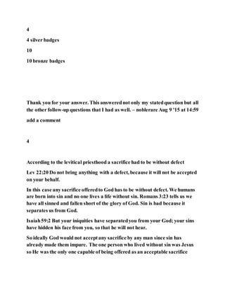 4
4 silver badges
10
10 bronze badges
Thank you for your answer. This answerednot only my statedquestion but all
the other follow-up questions that I had as well. – noblerare Aug 9 '15 at 14:59
add a comment
4
According to the levitical priesthood a sacrifice had to be without defect
Lev 22:20 Do not bring anything with a defect, because it will not be accepted
on your behalf.
In this case any sacrifice offeredto God has to be without defect. We humans
are born into sin and no one lives a life without sin. Romans 3:23 tells us we
have all sinned and fallen short of the glory of God. Sin is bad because it
separates us from God.
Isaiah59:2 But your iniquities have separatedyou from your God; your sins
have hidden his face from you, so that he will not hear.
So ideally God would not acceptany sacrifice by any man since sin has
already made them impure. The one person who lived without sin was Jesus
so He was the only one capable of being offered as an acceptable sacrifice
 