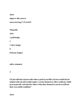 share
improve this answer
answeredAug 5 '15 at 8:51
Magondu
1031
1 gold badge
1
1 silver badge
8
8 bronze badges
add a comment
2
I'd just add that anyone other than a perfectsacrifice (Jesus)would also be
tainted with sin and would require a savior themselves. How could any sinful
person provide salvationfor others when they themselves need savedfrom
their own sinful condition?
share
 
