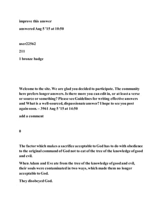 improve this answer
answeredAug 5 '15 at 10:50
user22562
211
1 bronze badge
Welcome to the site. We are glad you decided to participate. The community
here prefers longeranswers. Is there more you can edit in, or at leasta verse
or source or something? Please seeGuidelines for writing effective answers
and What is a well-sourced, dispassionateanswer? I hope to see you post
againsoon. – 3961 Aug 5 '15 at 14:50
add a comment
0
The factorwhich makes a sacrifice acceptable to God has to do with obedience
to the original command of God not to eat of the tree of the knowledge ofgood
and evil.
When Adam and Eve ate from the tree of the knowledge ofgoodand evil,
their souls were contaminated in two ways, which made them no longer
acceptable to God.
They disobeyed God.
 