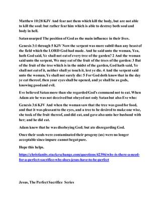 Matthew 10:28 KJV And fear not them which kill the body, but are not able
to kill the soul: but rather fearhim which is able to destroy both soul and
body in hell.
Satanusurped The position of God as the main influence in their lives.
Genesis 3:1 through 5 KJV Now the serpent was more subtil than any beastof
the field which the LORD God had made. And he said unto the woman, Yea,
hath God said, Ye shall not eatof every tree of the garden? 2 And the woman
said unto the serpent, We may eat of the fruit of the trees of the garden: 3 But
of the fruit of the tree which is in the midst of the garden, God hath said, Ye
shall not eatof it, neither shall ye touch it, lest ye die. 4 And the serpent said
unto the woman, Ye shall not surely die: 5 For God doth know that in the day
ye eat thereof, then your eyes shall be opened, and ye shall be as gods,
knowing goodand evil.
Eve believed Satanmore than she regardedGod's command not to eat. When
Adam ate he was not deceivedbut obeyed not only Satanbut also Eve who:
Genesis 3:6 KJV And when the woman saw that the tree was goodfor food,
and that it was pleasantto the eyes, and a tree to be desired to make one wise,
she took of the fruit thereof, and did eat, and gave also unto her husband with
her; and he did eat.
Adam knew that he was disobeying God; but ate disregarding God.
Once their souls were contaminated their progeny (us) were no longer
acceptable since impure cannot begatpure.
Hope this helps.
https://christianity.stackexchange.com/questions/42396/why-is-there-a-need-
for-a-perfect-sacrifice-why-does-jesus-have-to-be-perfect
Jesus, The PerfectSacrifice Series
 