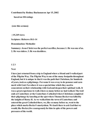 Contributed by Rodney Buchananon Apr 15, 2002
based on 104 ratings
(rate this sermon)
| 19,249 views
Scripture: Hebrews 10:1-14
Denomination: Methodist
Summary: Jesus Christwas the perfectsacrifice, because:1. He was one of us.
2. He was sinless. 3. He was deathless.
1 2 3
Next
I have just returned from a trip to England where a friend and I walkedpart
of the Pilgrim Way. The Pilgrim Way is one of the many footpaths throughout
England, but it is unique in that it was the path that Christians, for hundreds
of years, took as a pilgrimage. Forsome it was a way to do penance and earn
merit with God. Forothers it was a specialtime which they used to
concentrate ontheir relationship with Godand deepen their spiritual walk. It
was a greatexperience to walk where so many before us had walked. The trail
ends at Canterbury at the Canterbury Cathedral where Christians completed
their pilgrimage by kneeling at the spot where Thomas Becketwas killedby
the knights of Henry II. As we walkedinto the town of Canterbury and
entered the great Cathedralthere, we, like so many before us, went to the
place which marks Becket’smartyrdom. We knelt there to ask God that we
would, like Becket,live courageouslyfor him in spite of the powers and
pressures of the world.
 
