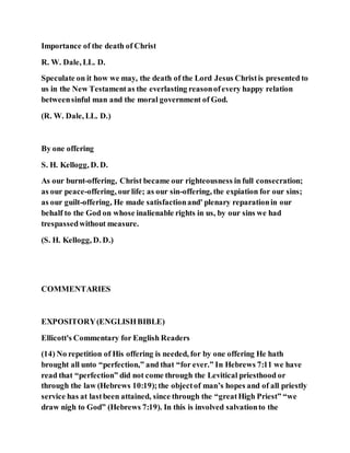 Importance of the death of Christ
R. W. Dale, LL. D.
Speculate on it how we may, the death of the Lord Jesus Christis presented to
us in the New Testamentas the everlasting reasonofevery happy relation
betweensinful man and the moral government of God.
(R. W. Dale, LL. D.)
By one offering
S. H. Kellogg, D. D.
As our burnt-offering, Christ became our righteousness in full consecration;
as our peace-offering, ourlife; as our sin-offering, the expiation for our sins;
as our guilt-offering, He made satisfactionand' plenary reparationin our
behalf to the God on whose inalienable rights in us, by our sins we had
trespassedwithout measure.
(S. H. Kellogg, D. D.)
COMMENTARIES
EXPOSITORY(ENGLISHBIBLE)
Ellicott's Commentary for English Readers
(14) No repetition of His offering is needed, for by one offering He hath
brought all unto “perfection,” and that “for ever.” In Hebrews 7:11 we have
read that “perfection” did not come through the Levitical priesthood or
through the law (Hebrews 10:19);the objectof man’s hopes and of all priestly
service has at lastbeen attained, since through the “greatHigh Priest” “we
draw nigh to God” (Hebrews 7:19). In this is involved salvationto the
 