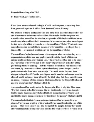 PowerfulPreaching with PRO
14 days FREE, getstarted now...
Enter your name and email to begin. Credit card required, cancelany time.
Plus, getemail updates & offers from SermonCentral. Privacy
We are here today to confess oursins and have them placedon the head of the
one who was our substitute and sacrifice. Becausehe died in our place and
was offeredas a sacrifice forour sins, we partake of his body and blood as we
receive the wine and bread of communion. It becomes a part of us as we ingest
it. And now, when God sees us, he sees the sacrifice ofChrist. We do not come
depending on our own ability to make a worthy sacrifice — we know that is
impossible — we come depending only on the sacrifice ofChrist.
The sacrifice ofanimals could never take awayour sins, exceptas they were
representations ofthe true and perfectsacrifice ofthe Lamb of God. An
animal could not take awayhuman sins. The perfectsacrifice had to be one of
us. The writer of Hebrews puts it like this: “The law is only a shadow of the
goodthings that are coming — not the realities themselves. Forthis reasonit
can never, by the same sacrificesrepeatedendlesslyyearafter year, make
perfect those who draw near to worship. If it could, would they not have
stopped being offered? For the worshipers would have been cleansedonce for
all, and would no longerhave felt guilty for their sins. But those sacrifices are
an annual reminder of sins, because it is impossible for the blood of bulls and
goats to take awaysins” (Hebrews 10:1-4).
An animal sacrifice would not do for human sin. That is why the Bible says,
“Forthis reasonhe had to be made like his brothers in every way, in order
that he might become a merciful and faithful high priest in service to God,
and that he might make atonementfor the sins of the people” (Hebrews 2:17).
The secondpoint is that Jesus was the perfect sacrifice because:He was
sinless. There was a problem with priests offering sacrifices forthe sins of the
people — they were sinners just like the restof the people. Before they could
offer sacrifices foranyone else’s sins they had to offer sacrifices fortheir own
 