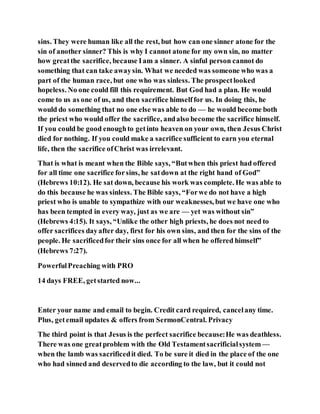 sins. They were human like all the rest, but how can one sinner atone for the
sin of another sinner? This is why I cannot atone for my own sin, no matter
how greatthe sacrifice, because Iam a sinner. A sinful person cannot do
something that can take awaysin. What we needed was someone who was a
part of the human race, but one who was sinless. The prospectlooked
hopeless. No one could fill this requirement. But God had a plan. He would
come to us as one of us, and then sacrifice himselffor us. In doing this, he
would do something that no one else was able to do — he would become both
the priest who would offer the sacrifice, andalso become the sacrifice himself.
If you could be good enoughto getinto heaven on your own, then Jesus Christ
died for nothing. If you could make a sacrifice sufficient to earn you eternal
life, then the sacrifice ofChrist was irrelevant.
That is what is meant when the Bible says, “Butwhen this priest had offered
for all time one sacrifice forsins, he satdown at the right hand of God”
(Hebrews 10:12). He sat down, because his work was complete. He was able to
do this because he was sinless. The Bible says, “Forwe do not have a high
priest who is unable to sympathize with our weaknesses, but we have one who
has been tempted in every way, just as we are — yet was without sin”
(Hebrews 4:15). It says, “Unlike the other high priests, he does not need to
offer sacrifices dayafter day, first for his own sins, and then for the sins of the
people. He sacrificedfor their sins once for all when he offered himself”
(Hebrews 7:27).
PowerfulPreaching with PRO
14 days FREE, getstarted now...
Enter your name and email to begin. Credit card required, cancelany time.
Plus, getemail updates & offers from SermonCentral. Privacy
The third point is that Jesus is the perfect sacrifice because:He was deathless.
There was one greatproblem with the Old Testamentsacrificialsystem —
when the lamb was sacrificedit died. To be sure it died in the place of the one
who had sinned and deservedto die according to the law, but it could not
 