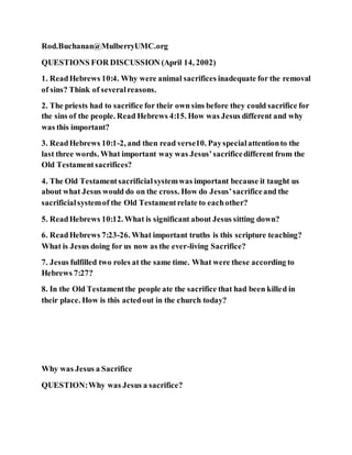 Rod.Buchanan@MulberryUMC.org
QUESTIONS FOR DISCUSSION (April 14, 2002)
1. ReadHebrews 10:4. Why were animal sacrifices inadequate for the removal
of sins? Think of severalreasons.
2. The priests had to sacrifice for their own sins before they could sacrifice for
the sins of the people. Read Hebrews 4:15. How was Jesus different and why
was this important?
3. ReadHebrews 10:1-2, and then read verse10. Payspecialattentionto the
last three words. What important way was Jesus’sacrificedifferent from the
Old Testamentsacrifices?
4. The Old Testamentsacrificialsystemwas important because it taught us
about what Jesus would do on the cross. How do Jesus’sacrificeand the
sacrificialsystemof the Old Testamentrelate to eachother?
5. ReadHebrews 10:12. What is significant about Jesus sitting down?
6. ReadHebrews 7:23-26. What important truths is this scripture teaching?
What is Jesus doing for us now as the ever-living Sacrifice?
7. Jesus fulfilled two roles at the same time. What were these according to
Hebrews 7:27?
8. In the Old Testamentthe people ate the sacrifice that had been killed in
their place. How is this actedout in the church today?
Why was Jesus a Sacrifice
QUESTION:Why was Jesus a sacrifice?
 