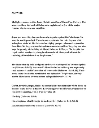 ANSWER:
Multiple reasons existfor Jesus Christ's sacrifice ofHimself on Calvary. This
answerwill use the book of Hebrews to explain only a few of the major
reasons why Jesus was a sacrifice.
Jesus was a sacrifice becausehuman beings sin againstGod's holiness. Sin
must be and is punished. There is no exception to this rule. Anyone with
unforgiven sin in his life faces the horrifying prospectof eternal separation
from God. No forgiveness exists unless someone capable offorgiving our sins
pays the penalty of shedding his blood. Hebrews 9:22 says, "In fact, the law
requires that nearly everything be cleansedwith blood, and without the
shedding of blood there is no forgiveness."
The blood shed by bulls and goats under Moses delayedGod's wrath against
sin (Hebrews 9:6-10). An animal's blood had to be endlesslyand repeatedly
shed because it couldn't once for all remove sin (Hebrews 10:1-4, 11). Their
blood could cleanse the instruments and symbols of forgiveness, but only
human blood could cleanse human beings (Hebrews 9:18-23).
Christ, however, singly, solely, by himself alone had sufficient worth to die in
place of every mortal in history. Everything prior to Him was preparatory to
His perfectsacrifice. This is true by virtue of:
His deity (Hebrews 1:8-9).
His acceptance ofsuffering to be made perfect(Hebrews 2:10, 5:8-9).
His personalsuperiority to Moses (Hebrews 3:1-6).
 