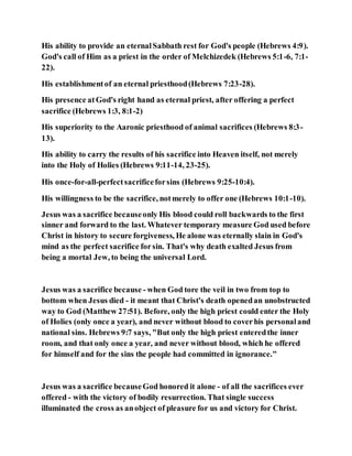 His ability to provide an eternalSabbath rest for God's people (Hebrews 4:9).
God's call of Him as a priest in the order of Melchizedek (Hebrews 5:1-6, 7:1-
22).
His establishmentof an eternal priesthood(Hebrews 7:23-28).
His presence atGod's right hand as eternal priest, after offering a perfect
sacrifice (Hebrews 1:3, 8:1-2)
His superiority to the Aaronic priesthood of animal sacrifices (Hebrews 8:3-
13).
His ability to carry the results of his sacrifice into Heaven itself, not merely
into the Holy of Holies (Hebrews 9:11-14, 23-25).
His once-for-all-perfectsacrificeforsins (Hebrews 9:25-10:4).
His willingness to be the sacrifice, notmerely to offer one (Hebrews 10:1-10).
Jesus was a sacrifice becauseonly His blood could roll backwards to the first
sinner and forward to the last. Whatever temporary measure God used before
Christ in history to secure forgiveness, He alone was eternally slain in God's
mind as the perfect sacrifice forsin. That's why death exalted Jesus from
being a mortal Jew, to being the universal Lord.
Jesus was a sacrifice because - when God tore the veil in two from top to
bottom when Jesus died - it meant that Christ's death openedan unobstructed
way to God (Matthew 27:51). Before, only the high priest could enter the Holy
of Holies (only once a year), and never without blood to coverhis personaland
national sins. Hebrews 9:7 says, "But only the high priest enteredthe inner
room, and that only once a year, and never without blood, which he offered
for himself and for the sins the people had committed in ignorance."
Jesus was a sacrifice becauseGod honored it alone - of all the sacrifices ever
offered - with the victory of bodily resurrection. That single success
illuminated the cross as anobject of pleasure for us and victory for Christ.
 