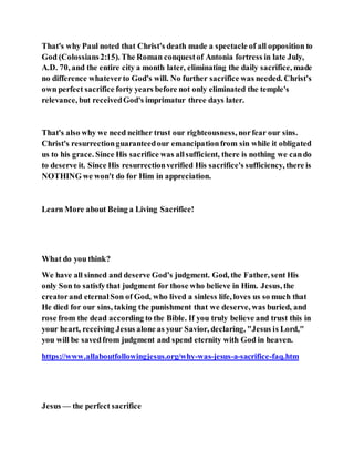 That's why Paul noted that Christ's death made a spectacle of all opposition to
God (Colossians2:15). The Roman conquestof Antonia fortress in late July,
A.D. 70, and the entire city a month later, eliminating the daily sacrifice, made
no difference whateverto God's will. No further sacrifice was needed. Christ's
own perfect sacrifice forty years before not only eliminated the temple's
relevance, but receivedGod's imprimatur three days later.
That's also why we need neither trust our righteousness, norfear our sins.
Christ's resurrectionguaranteedour emancipationfrom sin while it obligated
us to his grace. Since His sacrifice was allsufficient, there is nothing we cando
to deserve it. Since His resurrectionverified His sacrifice's sufficiency, there is
NOTHING we won't do for Him in appreciation.
Learn More about Being a Living Sacrifice!
What do you think?
We have all sinned and deserve God’s judgment. God, the Father, sent His
only Son to satisfythat judgment for those who believe in Him. Jesus, the
creatorand eternalSon of God, who lived a sinless life, loves us so much that
He died for our sins, taking the punishment that we deserve, was buried, and
rose from the dead according to the Bible. If you truly believe and trust this in
your heart, receiving Jesus alone as your Savior, declaring, "Jesus is Lord,"
you will be savedfrom judgment and spend eternity with God in heaven.
https://www.allaboutfollowingjesus.org/why-was-jesus-a-sacrifice-faq.htm
Jesus — the perfect sacrifice
 