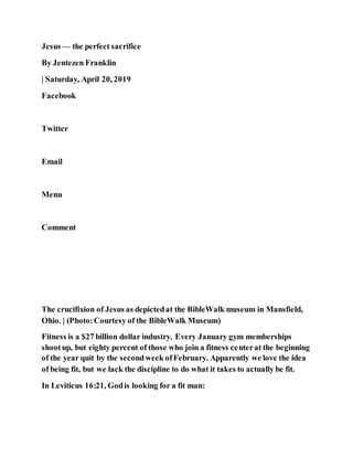 Jesus — the perfect sacrifice
By Jentezen Franklin
| Saturday, April 20, 2019
Facebook
Twitter
Email
Menu
Comment
The crucifixion of Jesus as depictedat the BibleWalk museum in Mansfield,
Ohio. | (Photo:Courtesy of the BibleWalk Museum)
Fitness is a $27 billion dollar industry. Every January gym memberships
shootup, but eighty percent of those who join a fitness centerat the beginning
of the year quit by the secondweek ofFebruary. Apparently we love the idea
of being fit, but we lack the discipline to do what it takes to actually be fit.
In Leviticus 16:21, Godis looking for a fit man:
 