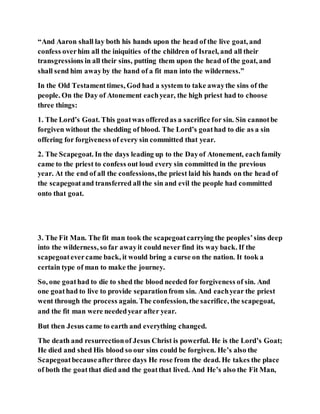 “And Aaron shall lay both his hands upon the head of the live goat, and
confess overhim all the iniquities of the children of Israel, and all their
transgressions in all their sins, putting them upon the head of the goat, and
shall send him awayby the hand of a fit man into the wilderness.”
In the Old Testamenttimes, God had a system to take awaythe sins of the
people. On the Day of Atonement eachyear, the high priest had to choose
three things:
1. The Lord’s Goat. This goatwas offeredas a sacrifice for sin. Sin cannotbe
forgiven without the shedding of blood. The Lord’s goathad to die as a sin
offering for forgiveness of every sin committed that year.
2. The Scapegoat. In the days leading up to the Dayof Atonement, eachfamily
came to the priest to confess out loud every sin committed in the previous
year. At the end of all the confessions,the priest laid his hands on the head of
the scapegoatand transferred all the sin and evil the people had committed
onto that goat.
3. The Fit Man. The fit man took the scapegoatcarrying the peoples’sins deep
into the wilderness, so far awayit could never find its way back. If the
scapegoatevercame back, it would bring a curse on the nation. It took a
certain type of man to make the journey.
So, one goathad to die to shed the blood needed for forgiveness of sin. And
one goathad to live to provide separationfrom sin. And eachyear the priest
went through the process again. The confession, the sacrifice, the scapegoat,
and the fit man were neededyear after year.
But then Jesus came to earth and everything changed.
The death and resurrectionof Jesus Christ is powerful. He is the Lord’s Goat;
He died and shed His blood so our sins could be forgiven. He’s also the
Scapegoatbecauseafterthree days He rose from the dead. He takes the place
of both the goatthat died and the goatthat lived. And He’s also the Fit Man,
 