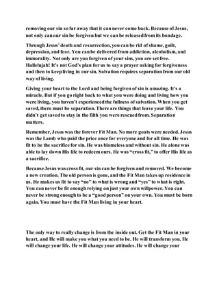 removing our sin so far away that it can never come back. Because ofJesus,
not only canour sin be forgiven but we can be releasedfrom its bondage.
Through Jesus’death and resurrection, you can be rid of shame, guilt,
depression, and fear. You canbe delivered from addiction, alcoholism, and
immorality. Notonly are you forgiven of your sins, you are setfree.
Hallelujah! It’s not God’s plan for us to saya prayer asking for forgiveness
and then to keepliving in our sin. Salvation requires separationfrom our old
way of living.
Giving your heart to the Lord and being forgiven of sin is amazing. It’s a
miracle. But if you go right back to what you were doing and living how you
were living, you haven’t experiencedthe fullness of salvation. When you get
saved, there must be separation. There are things that leave your life. You
didn’t get savedto stay in the filth you were rescuedfrom. Separation
matters.
Remember, Jesus was the forever Fit Man. No more goats were needed. Jesus
was the Lamb who paid the price once for everyone and for all time. He was
fit to be the sacrifice for sin. He was blameless and without sin. He alone was
able to lay down His life to redeem ours. He was “cross fit,” to offer His life as
a sacrifice.
BecauseJesus wascrossfit, our sin can be forgiven and removed. We become
a new creation. The old person is gone, and the Fit Man takes up residence in
us. He makes us fit to say“no” to what is wrong and “yes” to what is right.
You can never be fit enough relying on just your own willpower. You can
never be strong enough to be a “goodperson” on your own. You must be born
again. You must have the Fit Man living in your heart.
The only way to really change is from the inside out. Get the Fit Man in your
heart, and He will make you what you need to be. He will transform you. He
will change your life. He will change your attitudes. He will change your
 