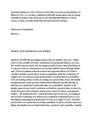 uttermost (Hebrews 7:25). The last word of this verse has occurredbefore, in
Hebrews 2:11. As was there explained, it literally means those who are being
sanctified, all those who, from age to age, through faith (Hebrews 10:22)
receive as their own that which has been procured for all men.
MacLaren's Expositions
Hebrews
PERFECTEDAND BEING SANCTIFIED
Hebrews 10:14IN the preceding sentence there is another ‘for ever,’ which
refers to the sacrifice ofChrist, and declares its perpetual efficacy. It is one,
the world’s sins are many, but the single sacrifice is more than all of them. It
is a past act, but its consequencesare eternal, and flow down through all the
ages. The text explains wherein consists the perpetual efficacyof Christ’s
sacrifice, andthe reasonwhy it needs no repetition while the world lasts. It
endures for ever, because it has perfectedfor everthem that are sanctified.
Now, in looking at these words, two things are noteworthy. One is the double
designationhere of the persons whom Christ influences by His offering, in
that they are ‘perfected,’ and in that they are ‘sanctified.’ Another is the
double aspectofour Lord’s work here setforth in regard to time, in that it is,
in the first part of the sentence, spokenofas a past act whose consequences
endure - ‘He hath perfected’ - and in the latter part of our text, according to
the accurate rendering, it is spokenof as continuous and progressive, as yet
incomplete and going on to perfection- For the text ought to read - ‘He hath
perfectedfor ever them that are being sanctified.’So there you have these two
things, the double view of what Christ does, ‘perfects’and ‘sanctifies,’and the
 