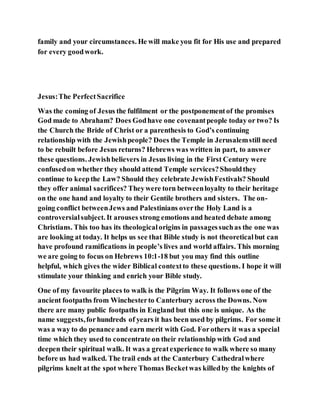 family and your circumstances. He will make you fit for His use and prepared
for every goodwork.
Jesus:The PerfectSacrifice
Was the coming of Jesus the fulfilment or the postponementof the promises
God made to Abraham? Does Godhave one covenantpeople today or two? Is
the Church the Bride of Christ or a parenthesis to God’s continuing
relationship with the Jewishpeople? Does the Temple in Jerusalemstill need
to be rebuilt before Jesus returns? Hebrews was written in part, to answer
these questions. Jewishbelievers in Jesus living in the First Century were
confusedon whether they should attend Temple services?Shouldthey
continue to keepthe Law? Should they celebrate JewishFestivals? Should
they offer animal sacrifices? Theywere torn betweenloyalty to their heritage
on the one hand and loyalty to their Gentile brothers and sisters. The on-
going conflict betweenJews and Palestinians overthe Holy Land is a
controversialsubject. It arouses strong emotions and heated debate among
Christians. This too has its theologicalorigins in passagessuchas the one was
are looking at today. It helps us see that Bible study is not theoreticalbut can
have profound ramifications in people’s lives and world affairs. This morning
we are going to focus on Hebrews 10:1-18 but you may find this outline
helpful, which gives the wider Biblical contextto these questions. I hope it will
stimulate your thinking and enrich your Bible study.
One of my favourite places to walk is the Pilgrim Way. It follows one of the
ancient footpaths from Winchesterto Canterbury across the Downs. Now
there are many public footpaths in England but this one is unique. As the
name suggests,forhundreds of years it has been used by pilgrims. For some it
was a way to do penance and earn merit with God. Forothers it was a special
time which they used to concentrate on their relationship with God and
deepen their spiritual walk. It was a greatexperience to walk where so many
before us had walked. The trail ends at the Canterbury Cathedralwhere
pilgrims knelt at the spot where Thomas Becketwas killedby the knights of
 