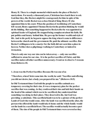 Henry II. There is a simple memorial which marks the place of Becket’s
martyrdom. Fornearly a thousand years, Christians have knelt there to ask
God that they, like Becket, might live courageouslyforhim in spite of the
powers of the world. Becketwas a close friend of King Henry II who
appointed him to his court. When the position of Archbishop of Canterbury
fell vacant, Henry appointed Thomas Becketin the position thinking he would
do his bidding. But something happened to Becketafterhe was appointed as
spiritual leader of England. He stopped being complacentabout his faith. He
put politics and luxury behind him. He gave up his former wealth and style of
life. And to his peril, he beganto oppose the king when it came to differences
betweenthe church and the government. He paid the ultimate sacrifice. But
Becket’swillingness to be a martyr for the faith did not earn him a place in
heaven. Neither does a pilgrimage walking to Canterbury or indeed to
Jerusalem.
There is only one way our sins can be taken away — only one sacrifice
sufficient to atone for our sins. It is the perfect sacrifice ofChrist, and this
sacrifice makes allother sacrifices unnecessary. I want us to observe 3 reasons
from Hebrews 10.
1. Jesus was the PerfectSacrifice:Because He was one of us
“Therefore, whenChrist came into the world, he said: “Sacrifice andoffering
you did not desire, but a body you prepared for me.” (Hebrews 10:5)
In Old Testamenttimes God told the people to sacrifice animals as a
temporary covering for their sins. It was a temporary plan for the perfect
sacrifice that was coming. As they confessedtheir sins and laid their hands on
the head of the animal which was to be sacrificed, they understood that
something was dying in their place. They deservedto die, but God was
providing a substitute. This sacrificiallamb was to be a picture of the perfect
Lamb of God who would come. After the lamb was sacrificedonthe altar, the
person who offeredthe lamb would take it home and the whole family would
eat the lamb in a sacrificialfeast. The sacrifice would actually become a part
of them. The sins of the people in Old Testamenttimes were coveredas they
 