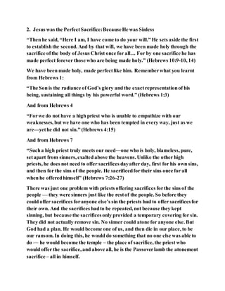 2. Jesus was the PerfectSacrifice:BecauseHe was Sinless
“Then he said, “Here I am, I have come to do your will.” He sets aside the first
to establishthe second. And by that will, we have been made holy through the
sacrifice ofthe body of Jesus Christ once for all… For by one sacrifice he has
made perfect forever those who are being made holy.” (Hebrews 10:9-10, 14)
We have been made holy, made perfectlike him. Rememberwhat you learnt
from Hebrews 1:
“The Son is the radiance of God’s glory and the exactrepresentationof his
being, sustaining all things by his powerful word.” (Hebrews 1:3)
And from Hebrews 4
“Forwe do not have a high priest who is unable to empathize with our
weaknesses, but we have one who has been tempted in every way, just as we
are—yethe did not sin.” (Hebrews 4:15)
And from Hebrews 7
“Sucha high priest truly meets our need—one who is holy, blameless, pure,
setapart from sinners, exalted above the heavens. Unlike the other high
priests, he does not need to offer sacrifices dayafter day, first for his own sins,
and then for the sins of the people. He sacrificedfor their sins once for all
when he offeredhimself” (Hebrews 7:26-27)
There was just one problem with priests offering sacrifices forthe sins of the
people — they were sinners just like the restof the people. So before they
could offer sacrifices foranyone else’s sin the priests had to offer sacrificesfor
their own. And the sacrifices hadto be repeated, not because they kept
sinning, but because the sacrificesonly provided a temporary covering for sin.
They did not actually remove sin. No sinner could atone for anyone else. But
God had a plan. He would become one of us, and then die in our place, to be
our ransom. In doing this, he would do something that no one else was able to
do — he would become the temple – the place of sacrifice, the priest who
would offer the sacrifice, and above all, he is the Passoverlamb the atonement
sacrifice – all in himself.
 
