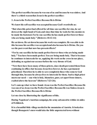 The perfectsacrifice because he was one of us and because he was sinless. And
there’s a third reasonthat Jesus is the perfect sacrifice:
3. Jesus is the PerfectSacrifice:BecauseHe is Divine
We know his self-sacrifice was acceptedbecause God’s wordtells us:
“But when this priest had offered for all time one sacrifice for sins, he sat
down at the right hand of God, and since that time he waits for his enemies to
be made his footstool. Forby one sacrifice he has made perfect foreverthose
who are being made holy.” (Hebrews 10:12-14)
He sat down. He sat down because his work was complete. He was able to do
this because his sacrifice was acceptedand also because he is Divine. Do you
see the past event that now has presenteffects?
“Forby one sacrifice he has made perfect forever those who are being made
holy.” You have been made perfect. You are being made holy. That is because
he continues to intercede for us, applying his work on the cross in our place,
defending us againstour accuserbefore the very throne of God.
“Now there have been many of those priests, since death prevented them from
continuing in office;but because Jesus lives forever, he has a permanent
priesthood. Therefore he is able to save completelythose who come to God
through him, because he always lives to intercede for them. Such a high priest
meets our need — one who is holy, blameless, pure, set apart from sinners,
exalted above the heavens” (Hebrews 7:23-26).
Let’s sum up what we have found. Jesus was the PerfectSacrifice:BecauseHe
was one of us Jesus was the PerfectSacrifice:BecauseHe was Sinless Jesus is
the PerfectSacrifice:BecauseHe is Divine
Let me close by illustrating the significance ofthis.
During Napoleon’s Austrian campaign, his army advancedto within six miles
of Feldkirch.
It is a beautiful little village nestled in the mountains of Austria. It lookedas
though Bonaparte’s men would take the little unprotected town without
 
