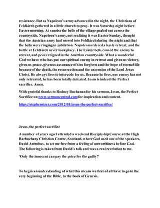 resistance.But as Napoleon’s army advanced in the night, the Christians of
Feldkirchgathered in a little church to pray. It was Saturday night before
Eastermorning. At sunrise the bells of the village pealed out acrossthe
countryside. Napoleon’s army, not realizing it was EasterSunday, thought
that the Austrian army had moved into Feldkirchduring the night and that
the bells were ringing in jubilation. Napoleonordereda hasty retreat, and the
battle at Feldkirchnever took place. The Easterbells causedthe enemy to
retreat, and peace reignedin the Austrian countryside. What a wonderful
God we have who has put our spiritual enemy in retreat and given us victory,
given us peace, givenus assurance ofsins forgiven and the hope of eternal life
because ofthe death, the resurrectionand the ascensionofthe Lord Jesus
Christ. He always lives to intercede for us. Because he lives, our enemy has not
only retreated, he has been totally defeated. Jesus is indeed the Perfect
sacrifice. Amen.
With grateful thanks to Rodney Buchananfor his sermon, Jesus, the Perfect
Sacrifice on www.sermoncentral.comfor inspiration and content.
https://stephensizer.com/2012/01/jesus-the-perfect-sacrifice/
Jesus, the perfect sacrifice
A number of years ago I attended a weekendDiscipleshipCourse at the High
Barbuchany Christian Centre, Scotland, where God used one of the speakers,
David Antrobus, to setme free from a feeling of unworthiness before God.
The following is taken from David’s talk and was a real revelationto me.
‘Only the innocent can pay the price for the guilty!’
To begin an understanding of what this means we first of all have to go to the
very beginning of the Bible, to the book of Genesis.
 