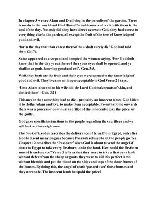 In chapter 3 we see Adam and Eve living in the paradise of the garden. There
is no sin in the world and God Himself would come and walk with them in the
coolof the day. Not only did they have direct accessto God, they had accessto
everything else in the garden, all exceptthe fruit of the tree of knowledge of
goodand evil,
‘for in the day that thou eatestthereofthou shalt surely die’ God had told
them (2:17).
Satanappeared as a serpent and tempted the woman saying, ‘For God doth
know that in the day ye eatthereof then your eyes shall be opened, and ye
shall be as gods, knowing goodand evil’. Gen. 3:5.
Well, they both ate the fruit and their eyes were opened to the knowledge of
goodand evil. They became no longeracceptable to God.Verse 21 says,
‘Unto Adam also and to his wife did the Lord God make coats of skin, and
clothed them’‘ Gen. 3:21
This meant that something had to die – probably an innocent lamb. God killed
it to clothe Adam and Eve, to make them acceptable. Fromthat time onwards
there was a process ofcontinual sacrifice of the innocent to pay the price for
the guilty.
God gave specific instructions to the people regarding the sacrifices andwe
will look at these right now
The Book ofExodus describes the deliverance of Israelfrom Egypt, only after
God had sent many plagues because Pharaohrefusedto let the people go free.
Chapter 12 describes the ‘Passover’whenGod is about to send the angel of
death to Egypt to take every firstborn sonin the land. How could the firstborn
sons of Israelescape? Verse 5 tells us that they were to take a first yearlamb
without defectfrom the sheepor goats, they were to kill this perfectlamb
without blemish and put the blood on the sides and tops of the door frames of
the houses. Bydoing this, the angelof death ‘passedover’ those houses and
they were safe. The innocent lamb had paid the price!
 