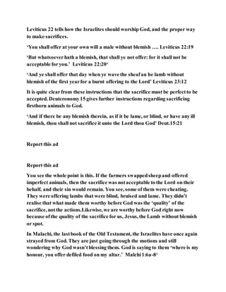 Leviticus 22 tells how the Israelites should worship God, and the proper way
to make sacrifices.
‘You shall offer at your own will a male without blemish …. Leviticus 22:19
‘But whatsoeverhath a blemish, that shall ye not offer: for it shall not be
acceptable foryou.’ Leviticus 22:20‘
‘And ye shall offer that day when ye wave the sheafan he lamb without
blemish of the first yearfor a burnt offering to the Lord’ Leviticus 23:12
It is quite clearfrom these instructions that the sacrifice must be perfectto be
accepted. Deuteronomy15 gives further instructions regarding sacrificing
firstborn animals to God.
‘And if there be any blemish therein, as if it be lame, or blind, or have any ill
blemish, thou shall not sacrifice it unto the Lord thou God’ Deut.15:21
Report this ad
Report this ad
You see the whole point is this. If the farmers swappedsheepand offered
imperfect animals, then the sacrifice was notacceptable to the Lord on their
behalf, and their sin would remain. You see, some of them were cheating.
They were offering lambs that were blind, bruised and lame. They didn’t
realise that what made them worthy before God was the ‘quality’ of the
sacrifice, notthe actions.Likewise, we are worthy before God right now
because ofthe quality of the sacrifice for us, Jesus, the Lamb without blemish
or spot.
In Malachi, the lastbook of the Old Testament, the Israelites have once again
strayed from God. They are just going through the motions and still
wondering why God wasn’tblessing them. God is saying to them ‘where is my
honour, you offer defiled food on my altar.’ Malchi1:6a-8‘
 