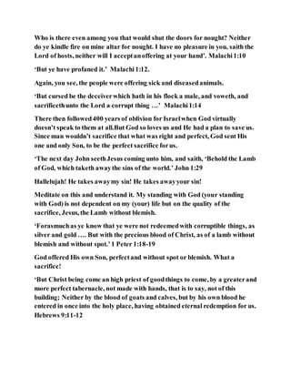 Who is there even among you that would shut the doors for nought? Neither
do ye kindle fire on mine altar for nought. I have no pleasure in you, saith the
Lord of hosts, neither will I acceptanoffering at your hand’. Malachi1:10
‘But ye have profaned it.’ Malachi1:12.
Again, you see, the people were offering sick and diseasedanimals.
‘But cursed be the deceiverwhich hath in his flock a male, and voweth, and
sacrificethunto the Lord a corrupt thing …’ Malachi1:14
There then followed400 years of oblivion for Israelwhen God virtually
doesn’t speak to them at all.But God so loves us and He had a plan to save us.
Since man wouldn’t sacrifice that what was right and perfect, God sent His
one and only Son, to be the perfect sacrifice forus.
‘The next day John seethJesus coming unto him, and saith, ‘Behold the Lamb
of God, which taketh awaythe sins of the world.’ John 1:29
Hallelujah! He takes awaymy sin! He takes awayyour sin!
Meditate on this and understand it. My standing with God (your standing
with God) is not dependent on my (your) life but on the quality of the
sacrifice, Jesus, the Lamb without blemish.
‘Forasmuchas ye know that ye were not redeemedwith corruptible things, as
silver and gold …. But with the precious blood of Christ, as of a lamb without
blemish and without spot.’1 Peter 1:18-19
God offered His own Son, perfectand without spot or blemish. What a
sacrifice!
‘But Christ being come an high priest of goodthings to come, by a greaterand
more perfect tabernacle, not made with hands, that is to say, not of this
building; Neither by the blood of goats and calves, but by his own blood he
entered in once into the holy place, having obtained eternal redemption for us.
Hebrews 9:11-12
 