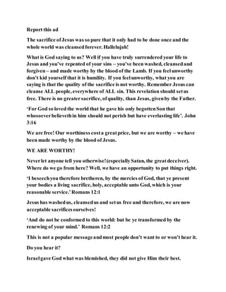 Report this ad
The sacrifice ofJesus was so pure that it only had to be done once and the
whole world was cleansedforever. Hallelujah!
What is God saying to us? Well if you have truly surrendered your life to
Jesus and you’ve repented of your sins – you’ve been washed, cleansedand
forgiven – and made worthy by the blood of the Lamb. If you feelunworthy
don’t kid yourself that it is humility. If you feelunworthy, what you are
saying is that the quality of the sacrifice is not worthy. Remember Jesus can
cleanse ALL people, everywhere of ALL sin. This revelation should setus
free. There is no greatersacrifice, ofquality, than Jesus, givenby the Father.
‘For God so loved the world that he gave his only begottenSon that
whosoeverbelievethin him should not perish but have everlasting life’. John
3:16
We are free! Our worthiness costa greatprice, but we are worthy – we have
been made worthy by the blood of Jesus.
WE ARE WORTHY!
Neverlet anyone tell you otherwise!(especiallySatan, the greatdeceiver).
Where do we go from here? Well, we have an opportunity to put things right.
‘I beseechyou therefore bretheren, by the mercies of God, that ye present
your bodies a living sacrifice, holy, acceptable unto God, which is your
reasonable service.’Romans 12:1
Jesus has washedus, cleansedus and setus free and therefore, we are now
acceptable sacrificesourselves!
‘And do not be conformed to this world: but be ye transformed by the
renewing of your mind.’ Romans 12:2
This is not a popular messageandmost people don’t want to or won’t hear it.
Do you hear it?
Israelgave God what was blemished, they did not give Him their best.
 