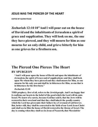 JESUS WAS THE PIERCER OF THE HEART
EDITED BY GLENN PEASE
Zechariah 12:10 10"And I will pour out on the house
of Davidand the inhabitants of Jerusalema spiritof
grace and supplication. They will look on me, the one
they have pierced, and they will mourn for him as one
mourns for an only child, and grieve bitterly for him
as one grieves for a firstbornson.
The Pierced One Pierces The Heart
BY SPURGEON
“And I will pour upon the house of David and upon the inhabitants of
Jerusalem, the spirit of Grace and of supplications:and they shall look
upon Me whom they have pierced and they shall mourn for Him, as one
mourns for his only son and shall be in bitterness for Him, as one that is
in bitterness for his first-born.”
Zechariah 12:10
THIS prophecy, first of all, refers to the Jewishpeople. And I am happy that
it confirms our hearts in the belief of the goodwhich the Lord will do unto
Israel. We know of a surety, because Godhas said it, that the Jews will be
restoredto their own land and that they shall inherit the goodlycountry
which the Lord has given unto their fathers by a Covenant of saltforever.
But, better still, they shall be converted to the faith of our Lord Jesus Christ
and shall see in Him the house of David restoredto the throne of Israel. The
day is coming when they shall see in Jesus ofNazareth, that Messiahfor
 