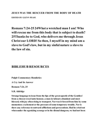 JESUS WAS THE RESCUER FROM THE BODY OF DEATH
EDITED BY GLENN PEASE
Romans 7:24-25 24Whata wretched man I am! Who
will rescue me from this body that is subject to death?
25Thanks be to God, who delivers me through Jesus
Christour LORD! So then, I myself in my mind am a
slaveto God's law, but in my sinful nature a slaveto
the law of sin.
BIBLEHUB RESOURCES
Pulpit Commentary Homiletics
A Cry And Its Answer
Romans 7:24, 25
S.R. Aldridge
Strange language to issue from the lips of the greatapostle of the Gentiles!
from a chosenvesselunto honour, a man in labours abundant and most
blessed, with joy often rising to transport. Norwas it forced from him by some
momentary excitement or the pressure of some temporary trouble. Nor is
there any reference to outward afflictions and persecutions. Had he cried out
when under the agonizing scourge orin the dismal dungeon, we had not been
 