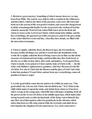 3. Herein is a great mystery. Something of what it means, however, we may
learn from Philo. The soul, he says, falls in with a scorpion in the wilderness;
and then thirst, which is the thirst of the passions, seizesonit, till God sends
forth on it the stream of His own perfectwisdom, and causesthe changedsoul
to drink of unchangeable health. Forthe steeprock is the wisdom of God (by
whom he means the Word of God, whom Philo knew not in the flesh, but
whom we know as the Lord Jesus Christ), which, being both sublime and the
first of all things, He quarried out of His own powers;and of it He gives drink
to the souls which love God; and they, when they have drunk, are filled with
the most universal manna.
4. Christ is rightly calledthe Rock, the Rock of Ages, the Eternal Rock,
because onHim all things rest, and have rested since the foundation of the
world. He is rightly called the Rock of living waters;for in Him are hid all the
treasures of wisdomand knowledge, andfrom Him they flow forth freely to
all who cry to Him in their thirst after truth and holiness. To be parted from
Christ is death. To be joined to Christ and the body of Christ is life — the life
of the soul. Holiness, righteousness, goodness. And why? Because it is the life
of Christ. For who is Christ but the likeness and the glory of God? And what
is that but goodness? FromChrist, and not from any createdbeing, comes all
goodness in man or angel.
5. Let the goodwhich a man does be much or be it little, he must say, "The
goodwhich I do, I do not, but Christ who dwelleth in me." It is Christ in the
child which makes it speak the truth, and shrink from whatever it has been
told is wrong; in the young man, which fills him with hopes of putting forth all
his powers in the service of Christ; in the middle-aged man, which makes him
strong in goodworks;so that having drunk of the living waters himself, they
may flow out of him again to others in gooddeeds;in the old man, which
makes him look on with calm contentwhile his own body and mind decay,
knowing that the kingdom of God cannot decay. Yes, such a man knows
 