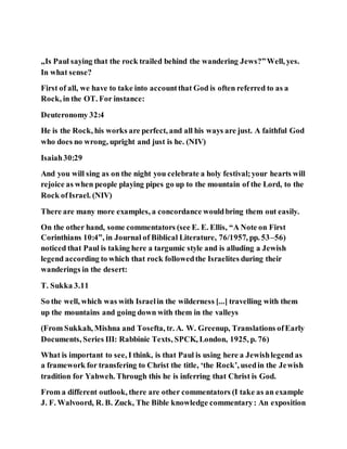 „Is Paul saying that the rock trailed behind the wandering Jews?”Well, yes.
In what sense?
First of all, we have to take into accountthat God is often referred to as a
Rock, in the OT. For instance:
Deuteronomy 32:4
He is the Rock, his works are perfect, and all his ways are just. A faithful God
who does no wrong, upright and just is he. (NIV)
Isaiah30:29
And you will sing as on the night you celebrate a holy festival;your hearts will
rejoice as when people playing pipes go up to the mountain of the Lord, to the
Rock ofIsrael. (NIV)
There are many more examples, a concordance wouldbring them out easily.
On the other hand, some commentators (see E. E. Ellis, “A Note on First
Corinthians 10:4”, in Journal of Biblical Literature, 76/1957, pp. 53–56)
noticed that Paul is taking here a targumic style and is alluding a Jewish
legend according to which that rock followedthe Israelites during their
wanderings in the desert:
T. Sukka 3.11
So the well, which was with Israelin the wilderness [...] travelling with them
up the mountains and going down with them in the valleys
(From Sukkah, Mishna and Tosefta, tr. A. W. Greenup, Translations ofEarly
Documents, Series III: Rabbinic Texts, SPCK, London, 1925, p. 76)
What is important to see, I think, is that Paul is using here a Jewishlegend as
a framework for transfering to Christ the title, ‘the Rock’, usedin the Jewish
tradition for Yahweh. Through this he is inferring that Christ is God.
From a different outlook, there are other commentators (I take as an example
J. F. Walvoord, R. B. Zuck, The Bible knowledge commentary: An exposition
 