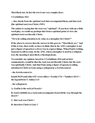 Mostlikely not. In fact the text is not very complex here:
1 Corinthians 10:4
... they drank from the spiritual rock that accompaniedthem, and that rock
[the spiritual one] was Christ. (NIV)
The auhtor is saying that the rock was "spiritual". If you bear with me a little
word play, we could say perhaps that from a spiritual point of view, the
spiritual rock was literally Christ.
"Or is he calling attention to its value as a metaphor for Christ?"
If the above is correct, then the answerto this goes to:"Mostlikely yes." And
if this is true, then really we have to think that in the ANE a metaphor is not
just a figure of speachor a clever wayto express things. When Paul is writing,
Saussure is still to come. In the ANE, when a metaphor is used in a religious
text, the meaning is most likely a theologicalone.
To conclude: my opinion, basedon 1 Corinthians 10:4 and on later
commentaries, would be that the rock was not literally Christ, but the rock
was spiritually Christ. And that Paul, using a figure of speach, is calling
attention to Christ as God, using a syllogismin a Jewishcontext:
- the Jewishcontext is:
Isaiah30:29 (and other OT verses alike)+ Exodus 17:6 + Numbers 20:11 +
the legendfrom T. Sukka 3.11
- the syllogism is:
A. God/he is the rock (of Israel)>
B. God is faithful (as a rock)and accompanies Israelallthe way through the
desert>
C. that rock was Christ >
D. therefore Christ is God. ///
 