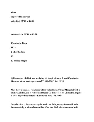 share
improve this answer
edited Jul 22 '18 at 14:16
answeredJul 20 '18 at 15:31
Constantin Jinga
8072
2 silver badges
12
12 bronze badges
@Ruminator - I think you are being bit tough with our friend Canstantin
Jinga, so let me have a go. – user25930Jul20 '18 at 21:28
Was there a physical rock from which waterflowed? That Moses hit with a
stick? And if so, did it roll behind them? Or did Moses hit Christ/the Angel of
YHVH to produce water? – Ruminator May 7 at 20:09
So to be clear... there were regular rocks on their journey from which the
Jews drank by a miraculous outflow. Can you think of any reasonwhy it
 