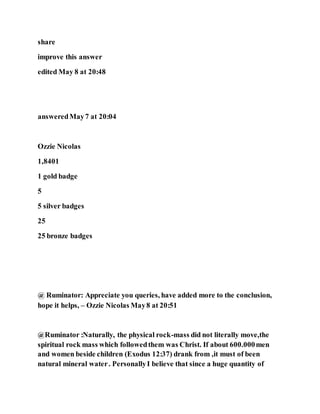 share
improve this answer
edited May 8 at 20:48
answeredMay7 at 20:04
Ozzie Nicolas
1,8401
1 gold badge
5
5 silver badges
25
25 bronze badges
@ Ruminator: Appreciate you queries, have added more to the conclusion,
hope it helps, – Ozzie Nicolas May8 at 20:51
@Ruminator :Naturally, the physical rock-mass did not literally move,the
spiritual rock mass which followedthem was Christ. If about 600.000men
and women beside children (Exodus 12:37) drank from ,it must of been
natural mineral water. PersonallyI believe that since a huge quantity of
 