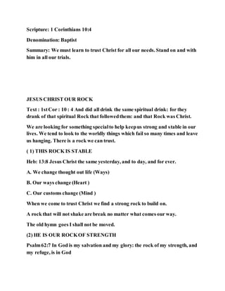 Scripture: 1 Corinthians 10:4
Denomination: Baptist
Summary: We must learn to trust Christ for all our needs. Stand on and with
him in all our trials.
JESUS CHRIST OUR ROCK
Text : 1stCor : 10 : 4 And did all drink the same spiritual drink: for they
drank of that spiritual Rock that followedthem: and that Rock was Christ.
We are looking for something specialto help keepus strong and stable in our
lives. We tend to look to the worldly things which fail so many times and leave
us hanging. There is a rock we can trust.
( 1) THIS ROCK IS STABLE
Heb: 13:8 Jesus Christ the same yesterday, and to day, and for ever.
A. We change thought out life (Ways)
B. Our ways change (Heart )
C. Our customs change (Mind )
When we come to trust Christ we find a strong rock to build on.
A rock that will not shake are break no matter what comes our way.
The old hymn goes I shall not be moved.
(2) HE IS OUR ROCKOF STRENGTH
Psalm62:7 In God is my salvation and my glory: the rock of my strength, and
my refuge, is in God
 