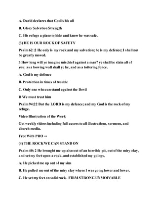 A. David declares that God is his all
B. Glory Salvation Strength
C. His refuge a place to hide and know he was safe.
(3) HE IS OUR ROCKOF SAFETY
Psalm62 :2 He only is my rock and my salvation; he is my defence;I shall not
be greatly moved.
3 How long will ye imagine mischief againsta man? ye shall be slain all of
you: as a bowing wall shall ye be, and as a tottering fence.
A. God is my defence
B. Protectionin times of trouble
C. Only one who can stand againstthe Devil
D We must trust him
Psalm94:22 But the LORD is my defence;and my God is the rock of my
refuge.
Video Illustration of the Week
Get weeklyvideos including full access to all illustrations, sermons, and
church media.
Free With PRO →
(4) THE ROCKWE CAN STAND ON
Psalm40: 2 He brought me up also out of an horrible pit, out of the miry clay,
and setmy feetupon a rock, and establishedmy goings.
A. He picked me up out of my sins
B. He pulled me out of the miry clay where I was going lowerand lower.
C. He set my feet on solid rock . FIRM STRONG UNMOIVABLE
 